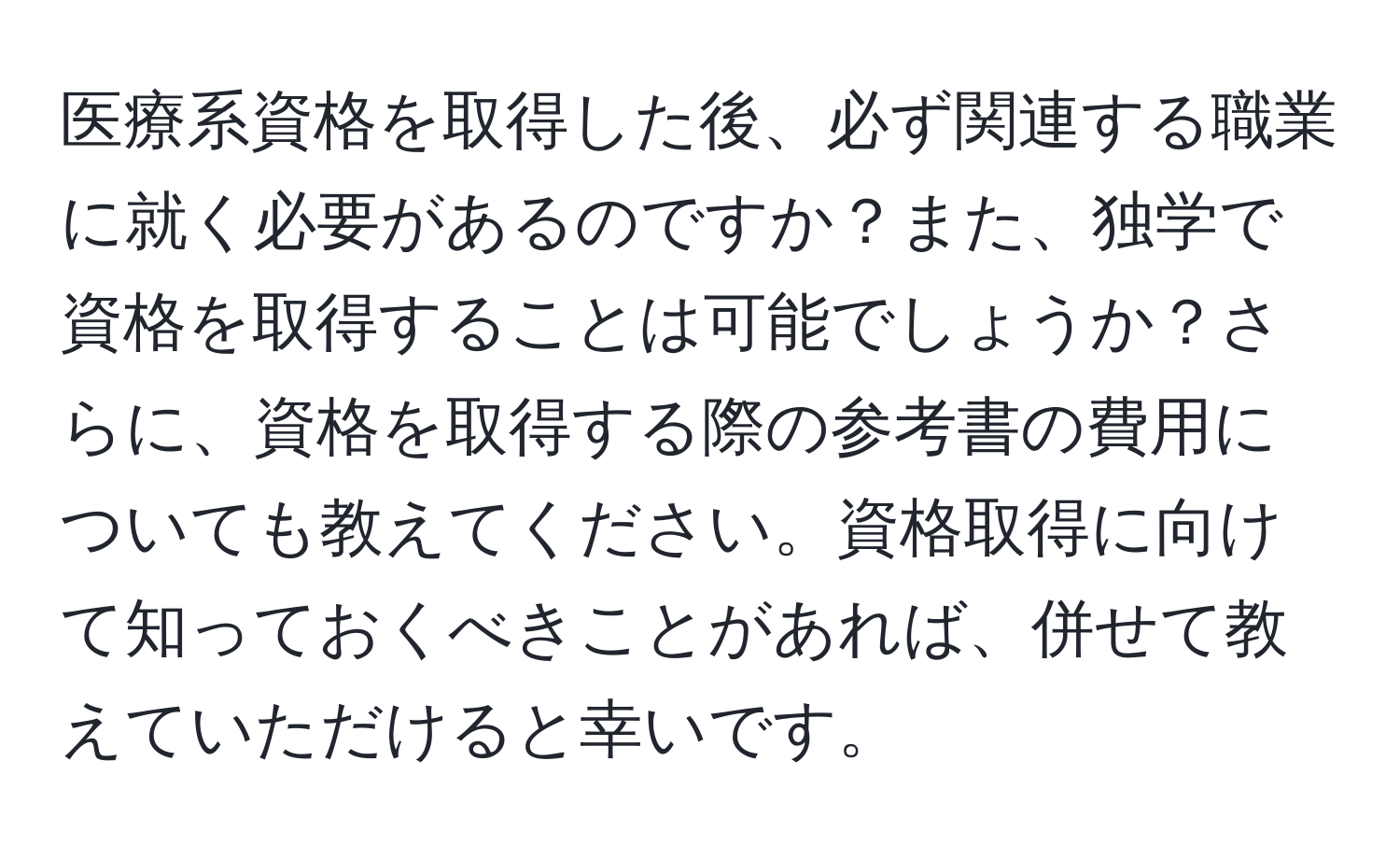 医療系資格を取得した後、必ず関連する職業に就く必要があるのですか？また、独学で資格を取得することは可能でしょうか？さらに、資格を取得する際の参考書の費用についても教えてください。資格取得に向けて知っておくべきことがあれば、併せて教えていただけると幸いです。