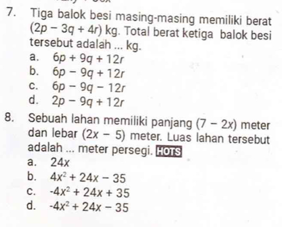 Tiga balok besi masing-masing memiliki berat
(2p-3q+4r)kg. Total berat ketiga balok besi
tersebut adalah ... kg.
a. 6p+9q+12r
b. 6p-9q+12r
C. 6p-9q-12r
d. 2p-9q+12r
8. Sebuah lahan memiliki panjang (7-2x) meter
dan lebar (2x-5) meter. Luas lahan tersebut
adalah ... meter persegi. HoTs
a. 24x
b. 4x^2+24x-35
C. -4x^2+24x+35
d. -4x^2+24x-35