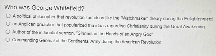 Who was George Whitefield?
A political philosopher that revolutionized ideas like the "Watchmaker" theory during the Enlightenment
an Anglican preacher that popularized the ideas regarding Christianity during the Great Awakening
Author of the influential sermon, "Sinners in the Hands of an Angry God"
Commanding General of the Continental Army during the American Revolution