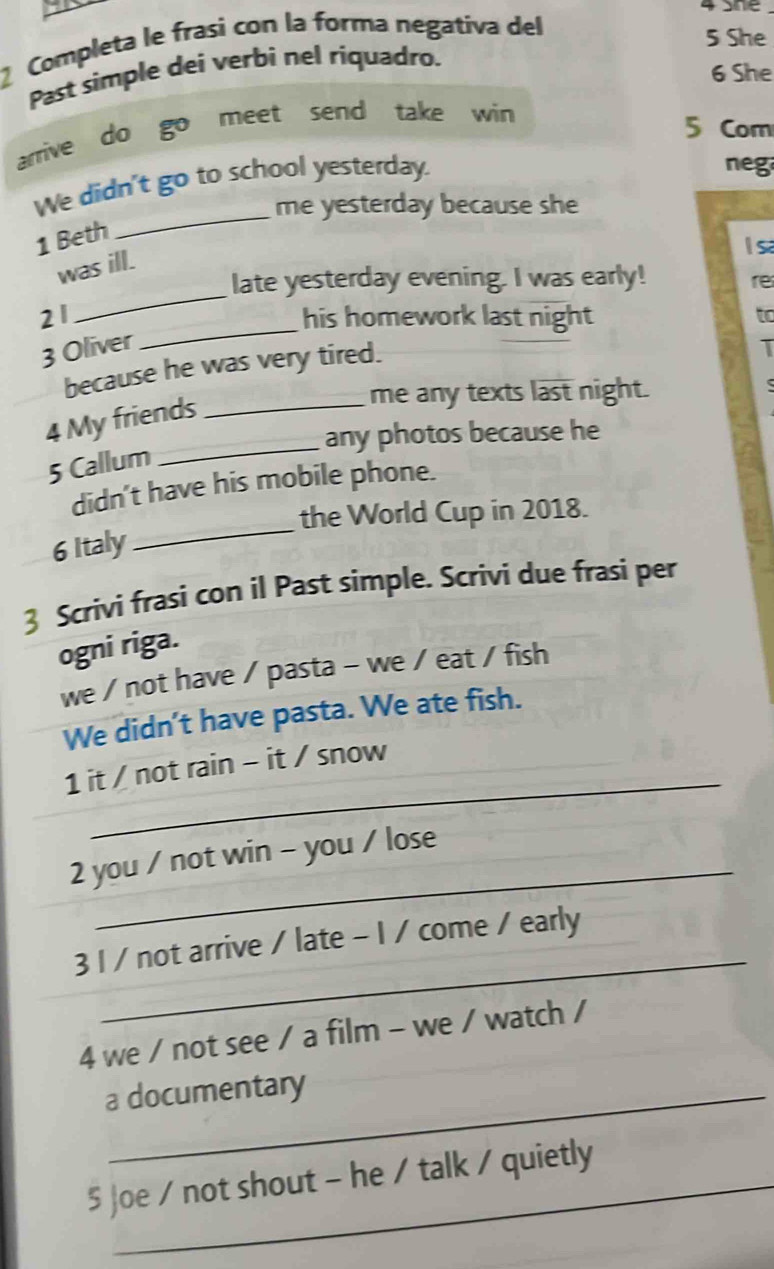 Sne 
Completa le frasi con la forma negativa del 
5 She 
Past simple dei verbi nel riquadro. 
6 She 
arrive do go meet send take win 
5 Com 
We didn't go to school yesterday. 
neg 
me yesterday because she 
1 Beth 
_ 
l sa 
_ 
was ill. 
late yesterday evening. I was early! 
re 
_ 
21 his homework last night to 
3 Oliver T 
because he was very tired. 
4 My friends_ 
me any texts last night. 
any photos because he 
5 Callum 
_ 
didn't have his mobile phone. 
the World Cup in 2018. 
6 Italy 
_ 
Scrivi frasi con il Past simple. Scrivi due frasi per 
ogni riga. 
we / not have / pasta - we / eat / fish 
We didn’t have pasta. We ate fish. 
_ 
1 it / not rain - it / snow 
_ 
2 you / not win - you / lose 
_ 
3 I / not arrive / late - 1 / come / early 
4 we / not see / a film - we / watch / 
a documentary 
5 Joe / not shout - he / talk / quietly