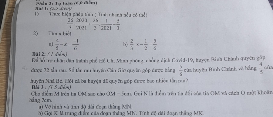 Phần 2: Tự luận (6,0 điểm) 
Bài 1: (2,5 điểm) 
1) Thực hiện phép tính ( Tính nhanh nếu có thể)
 26/3 . 2020/2021 + 26/3 . 1/2021 - 5/3 
2) Tìm x biết 
a)  4/5 -x= (-1)/6   2/3 · x- 1/2 = 5/6 
b) 
Bài 2: ( 1 điểm) 
Để hỗ trợ nhân dân thành phố Hồ Chí Minh phòng, chống dịch Covid-19, huyện Bình Chánh quyên góp 
được 72 tấn rau. Số tấn rau huyện Cần Giờ quyên góp được bằng  5/6  của huyện Bình Chánh và bằng  4/5  của 
huyện Nhà Bè. Hỏi cả ba huyện đã quyên góp được bao nhiêu tần rau? 
Bài 3 : (1,5 điểm) 
Cho điểm M trên tia OM sao cho OM=5cm. Gọi N là điểm trên tia đối của tia OM và cách O một khoản 
bằng 7cm. 
a) Vẽ hình và tính độ dài đoạn thẳng MN. 
b) Gọi K là trung điểm của đoạn thảng MN. Tính độ dài đoạn thằng MK.