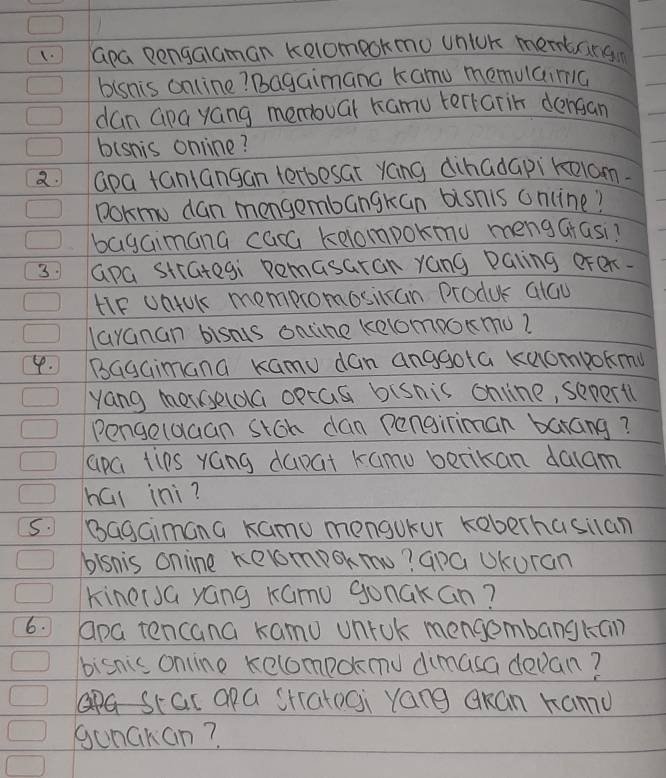 Gpa Dengalaman Kolompokmo unlok membargn 
bisnis online? Bagaimana kamu memuaimc 
dan Gpa yang memouar hamu terrarin dengan 
bisnis online? 
2 apa taniangan terbesat yáng dihadapiroom. 
pokmo dan mengembangkan bisnis online? 
bagaimana caca kelompokmu mengGrasi? 
3 apa strategi Remasaran yang Paling oren. 
HIF UnUk mempromosiccan Produc alGu 
layanan bisns ontine kelompoxmu? 
4. BagGimana Kamu dan anggota kuompokmu 
yang meselola optas bisnis online, sepertl 
Pengelaaan stch dan Pengiriman barang? 
apci tips yGng dapat kamo betikan dalam 
hái ini? 
5. Bagaimana kamo mengukur keberhasilan 
blsnis online kelmpokmu? GpG UKuran 
KinerJG yáng Kamu gonakan? 
6. apa tencana kamu unrok mengembangkan 
bisnics onine kelompdnu dimasa devan? 
stac apa StatoGi yang okan Kamu 
gunckan?