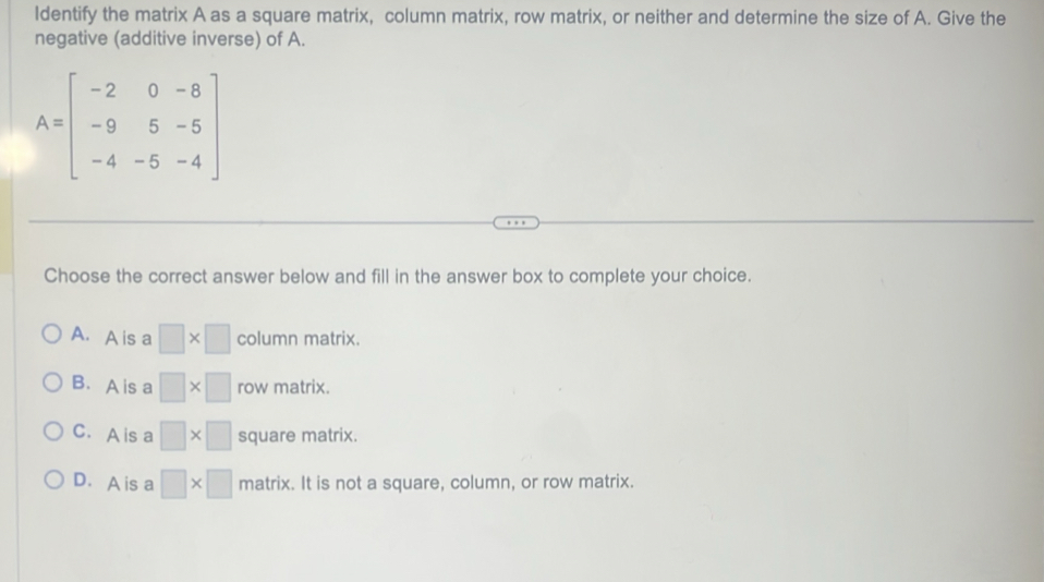 Identify the matrix A as a square matrix, column matrix, row matrix, or neither and determine the size of A. Give the
negative (additive inverse) of A.
A=beginbmatrix -2&0&-8 -9&5&-5 -4&-5&-4endbmatrix
Choose the correct answer below and fill in the answer box to complete your choice.
A. A is a □ * □ column matrix.
B. A is a □ * □ row matrix.
C.A is a □ * □ square matrix.
D. A is a □ * □ matrix. It is not a square, column, or row matrix.