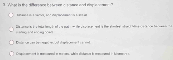 What is the difference between distance and displacement?
Distance is a vector, and displacement is a scalar.
Distance is the total length of the path, while displacement is the shortest straight-line distance between the
starting and ending points.
Distance can be negative, but displacement cannot.
Displacement is measured in meters, while distance is measured in kilometres.