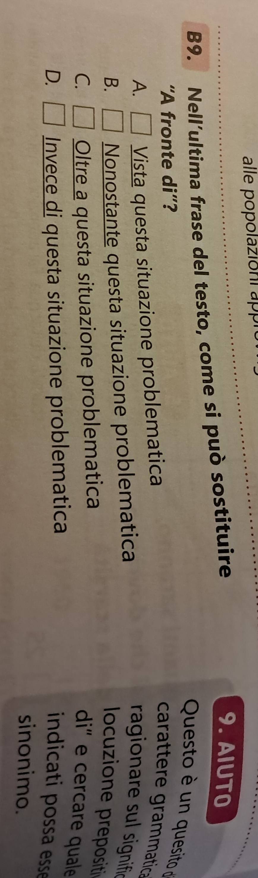 alle popolazioni appró
B9. Nell’ultima frase del testo, come si può sostituire
9. AIUTO
Questo è un quesito d
“A fronte di”?
A. □ Vista questa situazione problematica
carattere grammatica
B. □ Nonostante questa situazione problematica
ragionare sul signifie
locuzione prepositi
C. □ Oltre a questa situazione problematica
di' e cercare quale
D. □ Invece di questa situazione problematica
indicati possa esse
sinonimo.