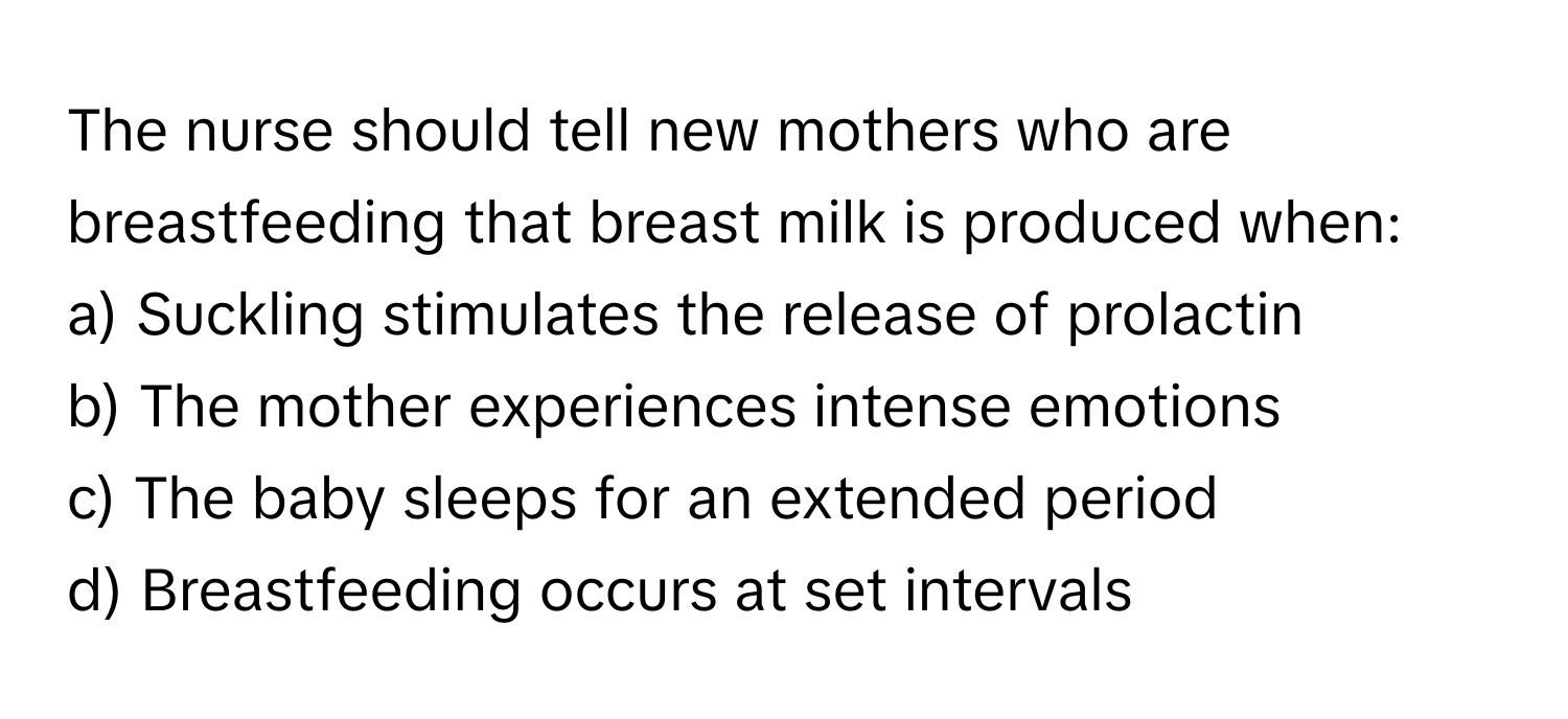 The nurse should tell new mothers who are breastfeeding that breast milk is produced when:

a) Suckling stimulates the release of prolactin
b) The mother experiences intense emotions
c) The baby sleeps for an extended period
d) Breastfeeding occurs at set intervals