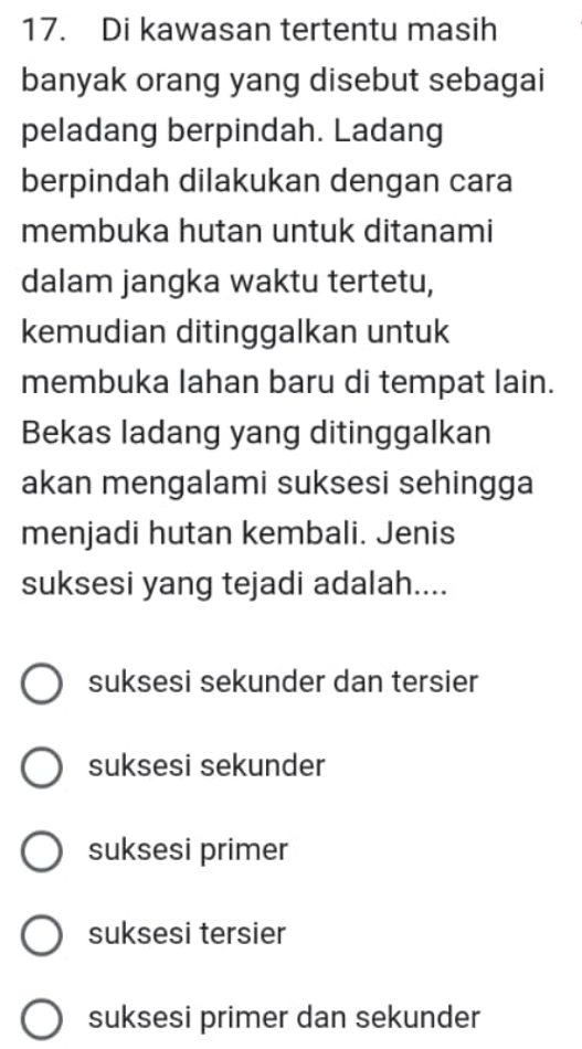 Di kawasan tertentu masih
banyak orang yang disebut sebagai
peladang berpindah. Ladang
berpindah dilakukan dengan cara
membuka hutan untuk ditanami
dalam jangka waktu tertetu,
kemudian ditinggalkan untuk
membuka lahan baru di tempat lain.
Bekas ladang yang ditinggalkan
akan mengalami suksesi sehingga
menjadi hutan kembali. Jenis
suksesi yang tejadi adalah....
suksesi sekunder dan tersier
suksesi sekunder
suksesi primer
suksesi tersier
suksesi primer dan sekunder