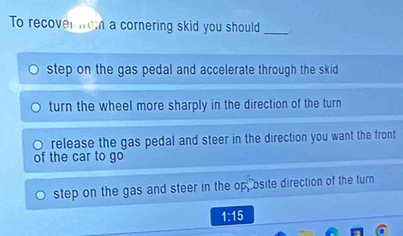 To recover nom a cornering skid you should_
step on the gas pedal and accelerate through the skid
turn the wheel more sharply in the direction of the turn
release the gas pedal and steer in the direction you want the front
of the car to go
step on the gas and steer in the op, osite direction of the turn
1:15