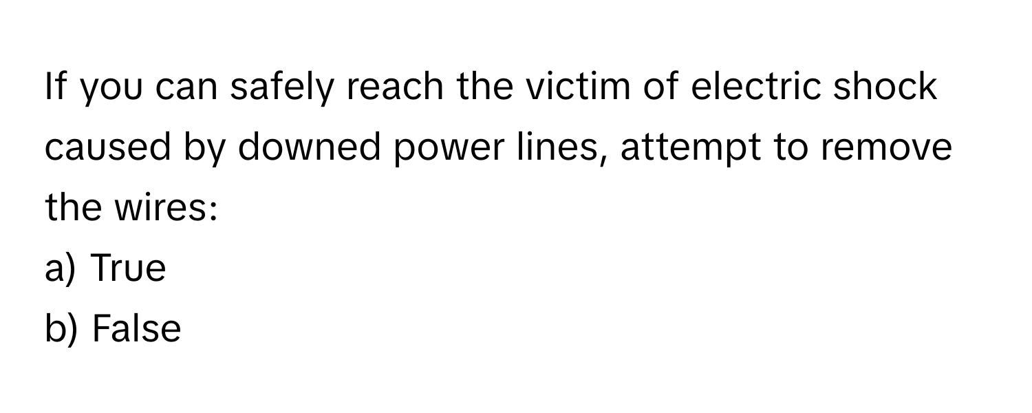 If you can safely reach the victim of electric shock caused by downed power lines, attempt to remove the wires: 

a) True 
b) False