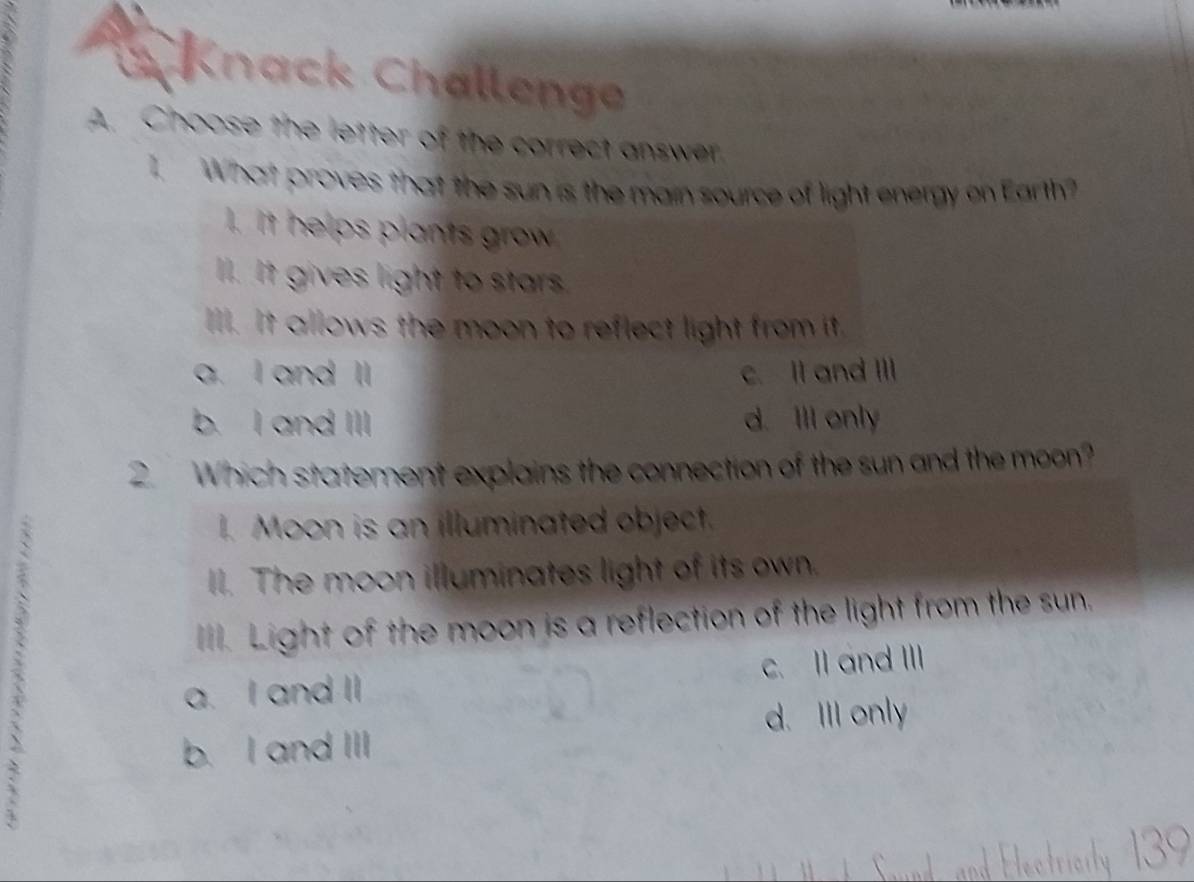 Knack Challenge
A. Choose the letter of the correct answer.
1. What proves that the sun is the main source of light energy on Earth?
1. It helps plants grow
l. It gives light to stars
Ill. It allows the moon to reflect light from it.
a. I and Il c. II and III
b. I and III d. Ill only
2. Which statement explains the connection of the sun and the moon?
. Moon is an illuminated object.
II. The moon illuminates light of its own.
. Light of the moon is a reflection of the light from the sun.
a. I and II c. Il and III
d. Ill only
b. I and III
3