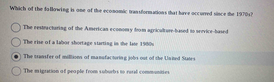 Which of the following is one of the economic transformations that have occurred since the 1970s?
The restructuring of the American economy from agriculture-based to service-based
The rise of a labor shortage starting in the late 1980s
The transfer of millions of manufacturing jobs out of the United States
The migration of people from suburbs to rural communities