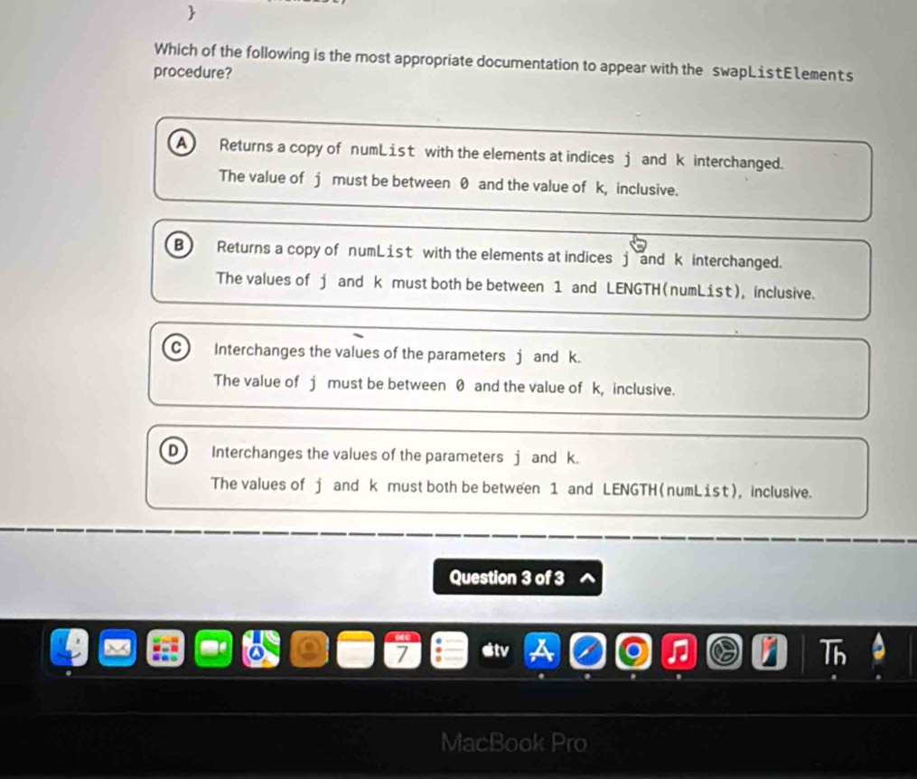 
Which of the following is the most appropriate documentation to appear with the swapListE1ements
procedure?
A Returns a copy of numList with the elements at indices j and k interchanged.
The value of j must be between 0 and the value of k, inclusive.
B Returns a copy of numList with the elements at indices j and k interchanged.
The values of j and k must both be between 1 and LENGTH (numList), inclusive.
C Interchanges the values of the parameters j and k.
The value of j must be between 0 and the value of k, inclusive.
D Interchanges the values of the parameters j and k.
The values of j and k must both be between 1 and LENGTH (numList), inclusive.
Question 3 of 3
stv