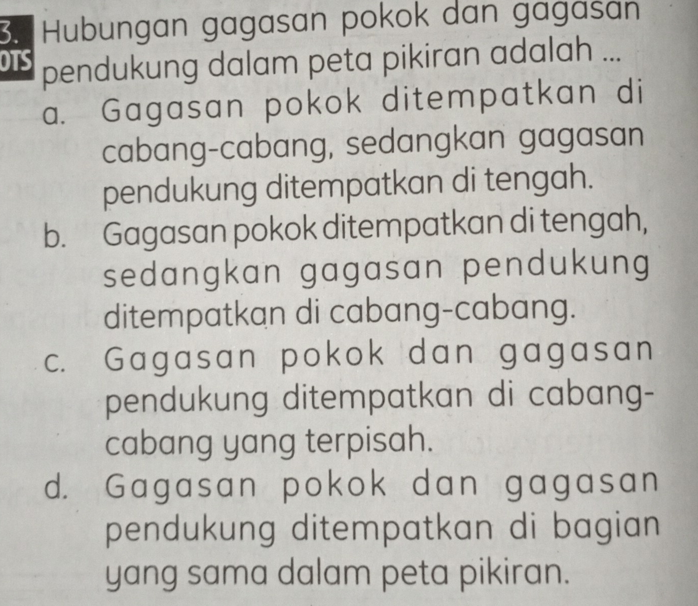 Hubungan gagasan pokok dan gagasan
OTS pendukung dalam peta pikiran adalah ...
a. Gagasan pokok ditempatkan di
cabang-cabang, sedangkan gagasan
pendukung ditempatkan di tengah.
b. Gagasan pokok ditempatkan di tengah,
sedangkan gagasan pendukung
ditempatkan di cabang-cabang.
c. Gagasan pokok dan gagasan
pendukung ditempatkan di cabang-
cabang yang terpisah.
d. Gagasan pokok dan gagasan
pendukung ditempatkan di bagian 
yang sama dalam peta pikiran.