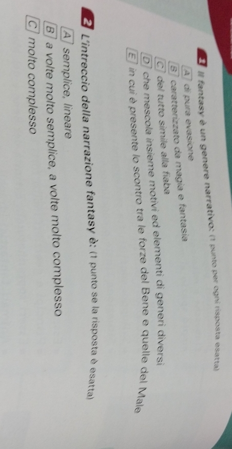 Il fantasy è un genere narrativo: (1 punto per ogni risposta esatta)
A ] di pura evasione
87 caratterizzato da magia e fantasia
C del tutto simile alla fíaba
D che mescola insieme motivi ed elementi di generi diversi
E7 in cui èpresente lo scontro tra le forze del Bene e quelle del Male
2 L'intreccio della narrazione fantasy è: (1 punto se la risposta è esatta)
A] semplice, lineare
B] a volte molto semplice, a volte molto complesso
C] molto complesso