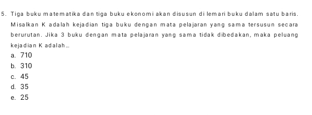 Tiga buku matematika dan tiga buku ekonomi akan disusun di lemari buku dalam satu baris.
Misalkan K adalah kejadian tiga buku dengan mata pelajaran yang sama tersusun secara
berurutan. Jika 3 buku dengan mata pelajaran yang sama tidak dibedakan, maka peluang
kejadian K adalah...
a. 710
b. 310
c. 45
d. 35
e. 25