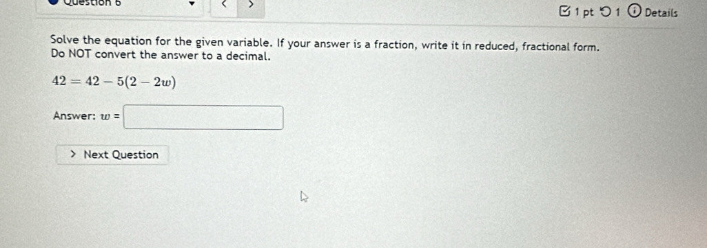 □ 1pt つ 1 Details 
Solve the equation for the given variable. If your answer is a fraction, write it in reduced, fractional form. 
Do NOT convert the answer to a decimal.
42=42-5(2-2w)
Answer: w=□
Next Question