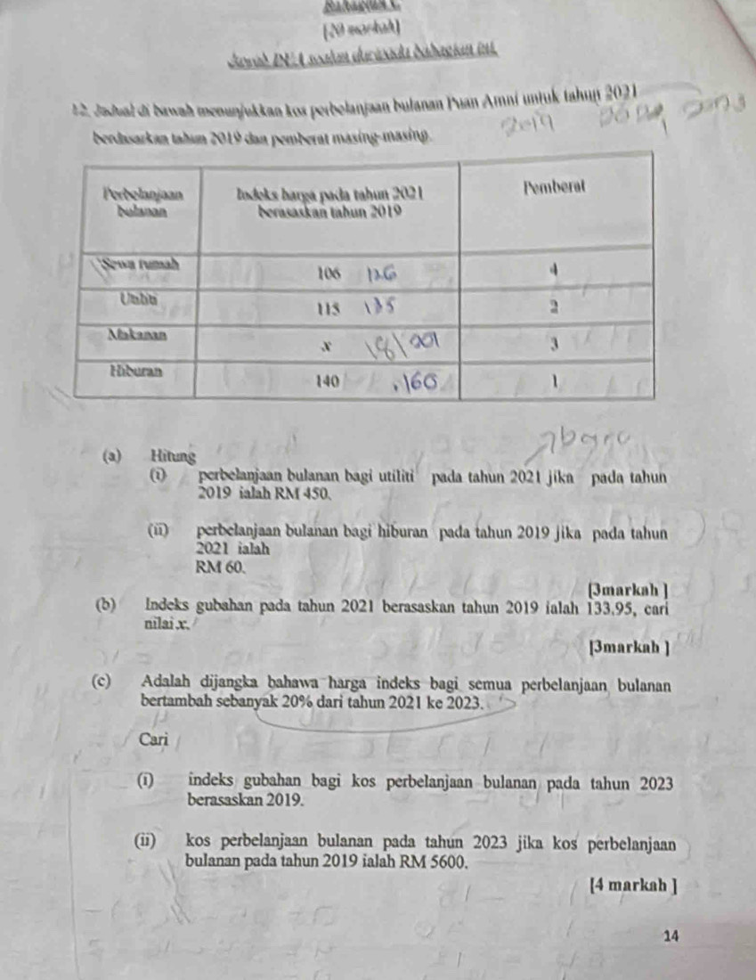 Bakagma 
[20 markah] 
Jawad IEA soalan durizada bábagian int. 
1 2. Jadual di bawah menunjukkan kos perbelanjaan bulanan Puan Arní untuk tahuf 2021 
berdasarkan tahum 2019 dan pemberat masing-masing. 
(a) Hitung 
① perbelanjaan bulanan bagi utiliti pada tahun 2021 jika pada tahun 
2019 ialah RM 450. 
(ü) perbelanjaan bulanan bagi hiburan pada tahun 2019 jika pada tahun 
2021 ialah
RM 60. 
[3markah ] 
(b) Indeks gubahan pada tahun 2021 berasaskan tahun 2019 ialah 133.95, cari 
nilai x. 
[3markah ] 
(c) Adalah dijangka bahawa harga indeks bagi semua perbelanjaan bulanan 
bertambah sebanyak 20% dari tahun 2021 ke 2023. 
Cari 
(ī) indeks gubahan bagi kos perbelanjaan bulanan pada tahun 2023 
berasaskan 2019. 
(ii) kos perbelanjaan bulanan pada tahun 2023 jika kos perbelanjaan 
bulanan pada tahun 2019 ialah RM 5600. 
[4 markah ] 
14