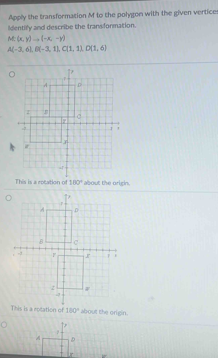 Apply the transformation M to the polygon with the given vertices
Identify and describe the transformation.
M:(x,y)to (-x,-y)
A(-3,6),B(-3,1),C(1,1),D(1,6)
This is a rotation of about the origin.
180° about the origin.