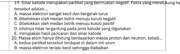 Sinar katode merupakan partikel yang bermuatan negatif. Fakta yang mendukung ha
tersebut adalah....
A. massa elektron sangat kecil dan bergerak lurus
B. dibelokkan oleh medan listrik menuju kutub negatif
C. dibelokkan oleh medan listrik menuju kutub positif
D. sifatnya tidak tergantung pada jenis katode yang digunakan
E. merupakan hasil pancaran dari sinar katode
20. Massa atom hanya dihitung berdasarkan massa proton dan neutron, sebab...
A. kedua partikel tersebut terdapat di dalam inti atom
B. massa elektron terlalu kecil sehingga diabaikan