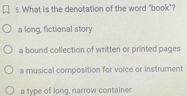 What is the denotation of the word "book"?
a long, fictional story
a bound collection of written or printed pages
a musical composition for voice or instrument
a type of long, narrow container