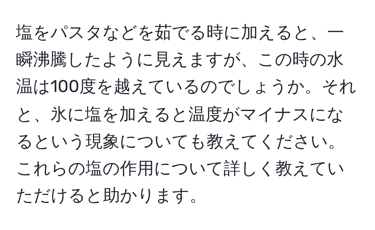 塩をパスタなどを茹でる時に加えると、一瞬沸騰したように見えますが、この時の水温は100度を越えているのでしょうか。それと、氷に塩を加えると温度がマイナスになるという現象についても教えてください。これらの塩の作用について詳しく教えていただけると助かります。