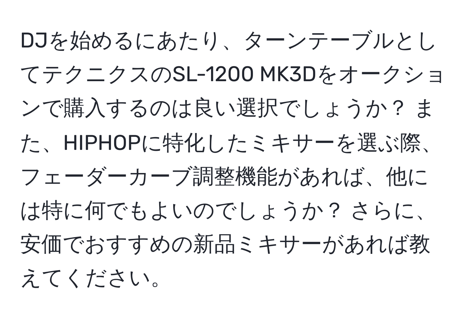 DJを始めるにあたり、ターンテーブルとしてテクニクスのSL-1200 MK3Dをオークションで購入するのは良い選択でしょうか？ また、HIPHOPに特化したミキサーを選ぶ際、フェーダーカーブ調整機能があれば、他には特に何でもよいのでしょうか？ さらに、安価でおすすめの新品ミキサーがあれば教えてください。