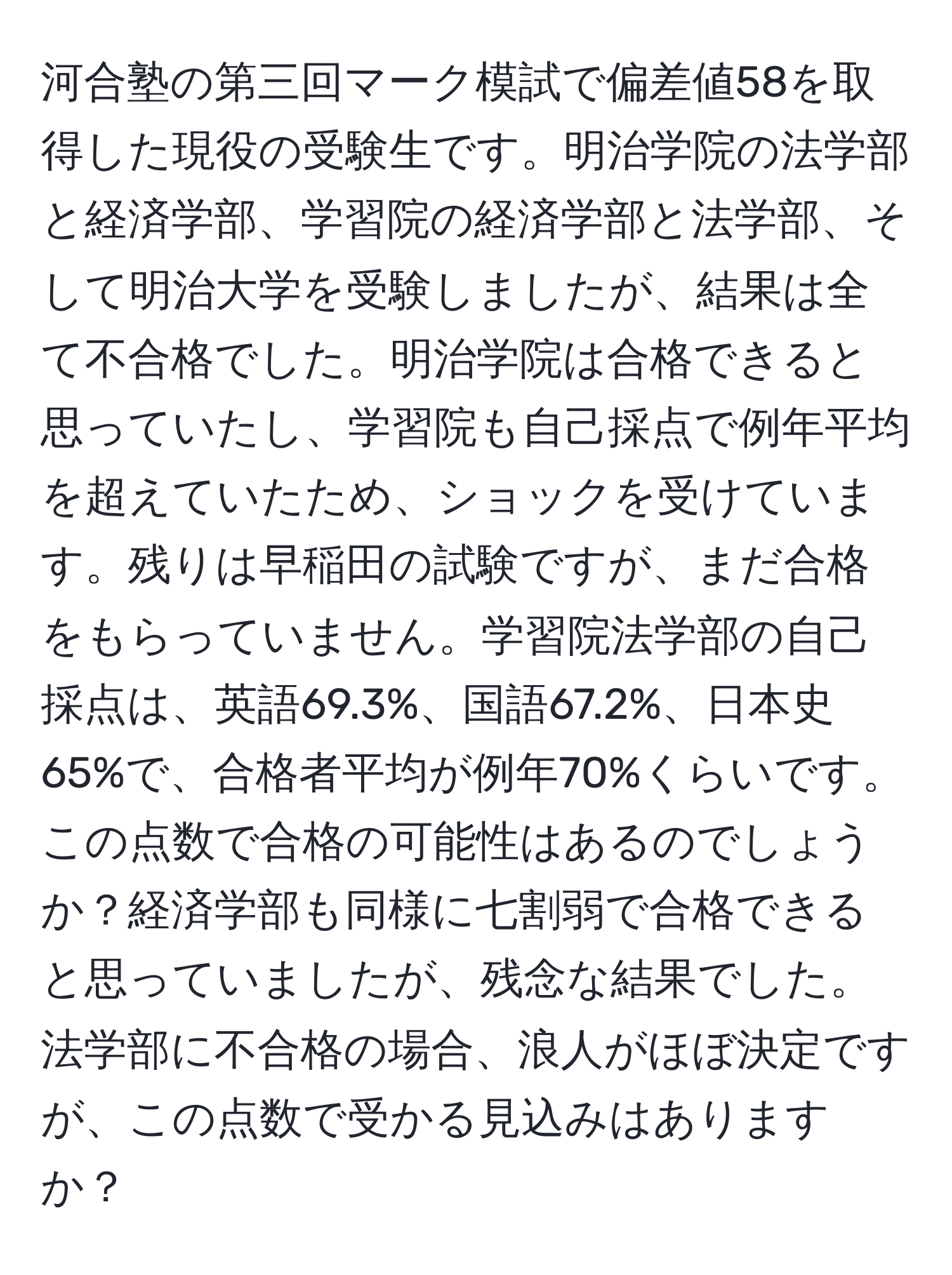 河合塾の第三回マーク模試で偏差値58を取得した現役の受験生です。明治学院の法学部と経済学部、学習院の経済学部と法学部、そして明治大学を受験しましたが、結果は全て不合格でした。明治学院は合格できると思っていたし、学習院も自己採点で例年平均を超えていたため、ショックを受けています。残りは早稲田の試験ですが、まだ合格をもらっていません。学習院法学部の自己採点は、英語69.3%、国語67.2%、日本史65%で、合格者平均が例年70%くらいです。この点数で合格の可能性はあるのでしょうか？経済学部も同様に七割弱で合格できると思っていましたが、残念な結果でした。法学部に不合格の場合、浪人がほぼ決定ですが、この点数で受かる見込みはありますか？