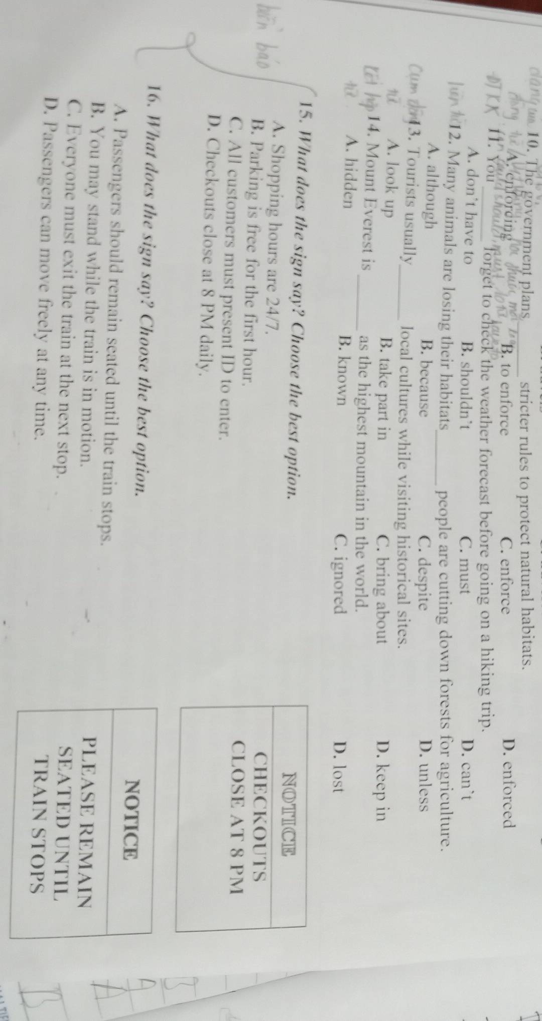 gon 10. The government plans
_stricter rules to protect natural habitats.
B. to enforce C. enforce D. enforced
11. You
_forget to check the weather forecast before going on a hiking trip.
A. don’t have to B. shouldn`t C. must D. can`t
12. Many animals are losing their habitats
_people are cutting down forests for agriculture.
A. although B. because C. despite D. unless
3. Tourists usually_ local cultures while visiting historical sites.
A. look up B. take part in D. keep in
C. bring about
14. Mount Everest is
_as the highest mountain in the world.
A. hidden B. known D. lost
C. ignored
15. What does the sign say? Choose the best option.
A. Shopping hours are 24/7.
B. Parking is free for the first hour.
C. All customers must present ID to enter.
D. Checkouts close at 8 PM daily.
16. What does the sign say? Choose the best option.
A. Passengers should remain seated until the train stops.
B. You may stand while the train is in motion.
C. Everyone must exit the train at the next stop.
D. Passengers can move freely at any time.