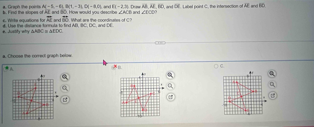 Graph the points A(-5,-6), B(1,-3), D(-8,0) ), and E(-2,3). Draw overline AB, overline AE, overline BD
b. Find the slopes of AE and BD. How would you describe ∠ ACB and ∠ ECD ? , and overline DE. Label point C, the intersection of overline AE and overline BD. 
c. Write equations for overline AE and vector BD. What are the coordinates of C? 
d. Use the distance formula to find AB, BC, DC, and DE. 
e. Justify why △ ABC≌ △ EDC. 
a. Choose the correct graph below. 
B. 
C.