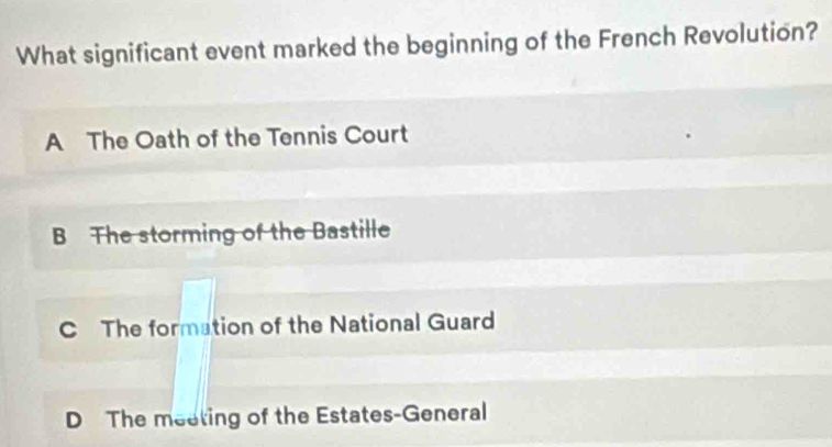 What significant event marked the beginning of the French Revolution?
A The Oath of the Tennis Court
B The storming of the Bastille
C The formation of the National Guard
D The meeting of the Estates-General