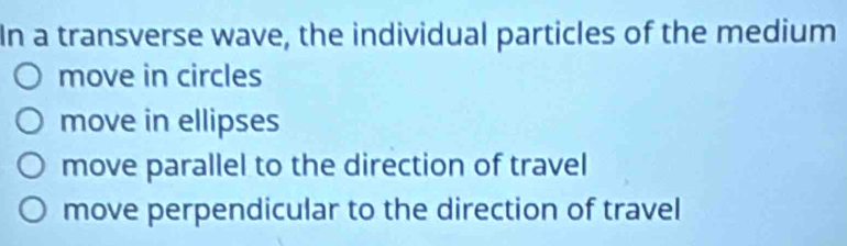 In a transverse wave, the individual particles of the medium
move in circles
move in ellipses
move parallel to the direction of travel
move perpendicular to the direction of travel