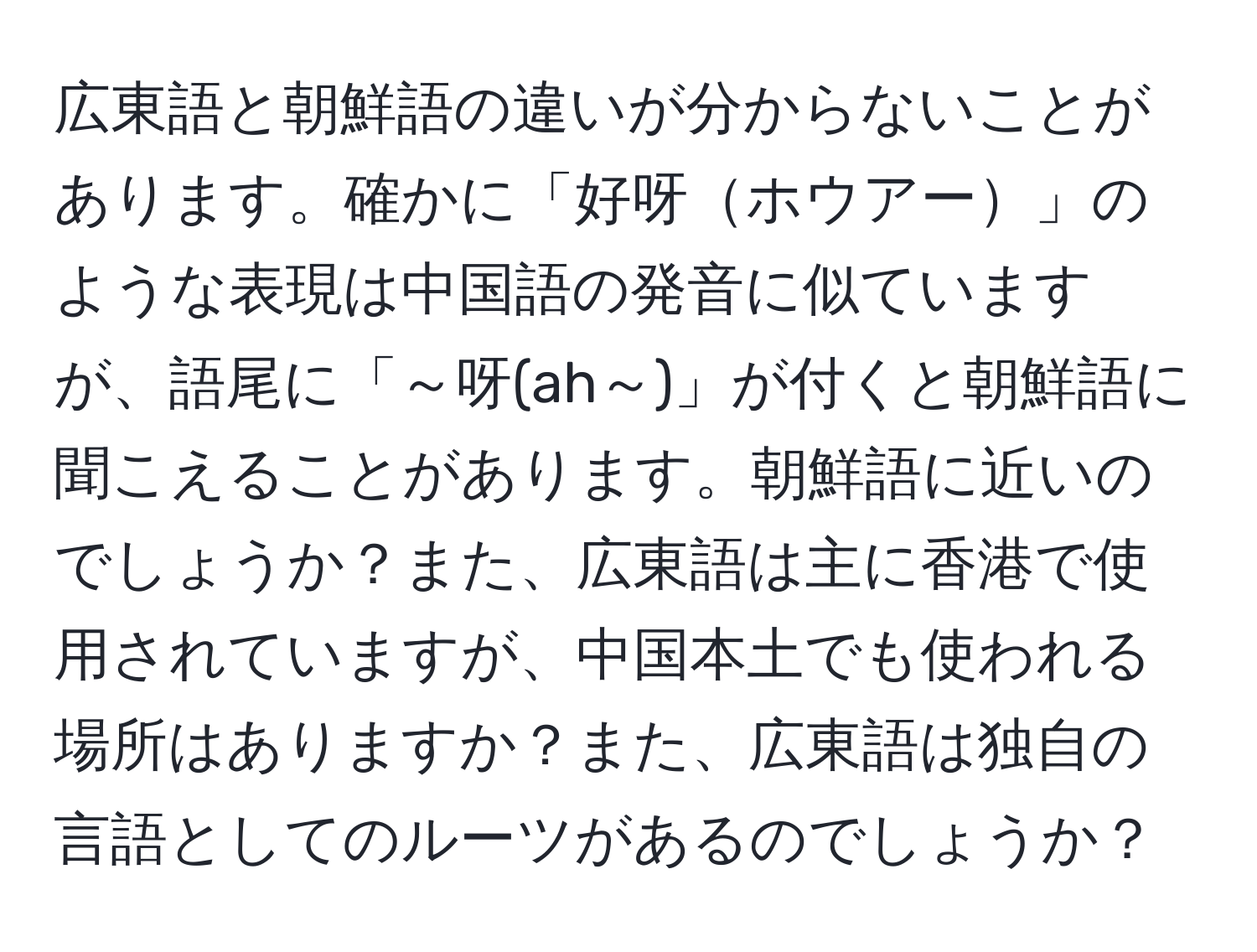 広東語と朝鮮語の違いが分からないことがあります。確かに「好呀ホウアー」のような表現は中国語の発音に似ていますが、語尾に「～呀(ah～)」が付くと朝鮮語に聞こえることがあります。朝鮮語に近いのでしょうか？また、広東語は主に香港で使用されていますが、中国本土でも使われる場所はありますか？また、広東語は独自の言語としてのルーツがあるのでしょうか？