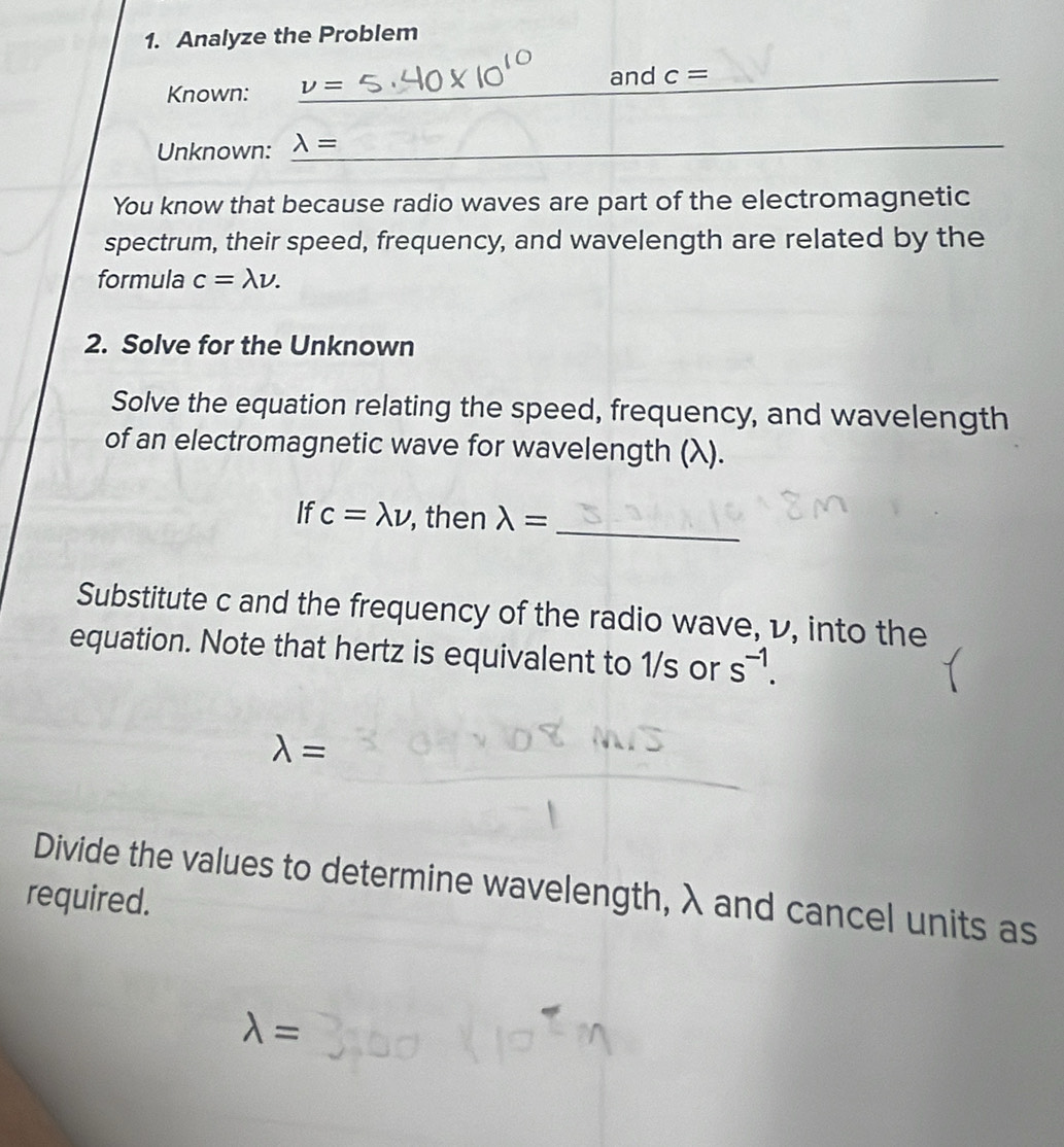 Analyze the Problem 
_and c=
Known: nu =
Unknown: 
_ 
You know that because radio waves are part of the electromagnetic 
spectrum, their speed, frequency, and wavelength are related by the 
formula c=lambda nu. 
2. Solve for the Unknown 
Solve the equation relating the speed, frequency, and wavelength 
of an electromagnetic wave for wavelength (λ). 
_ 
If c=lambda nu , then lambda =
Substitute c and the frequency of the radio wave, レ, into the 
equation. Note that hertz is equivalent to 1/s or s^(-1).
lambda =
Divide the values to determine wavelength, λ and cancel units as 
required.
lambda =