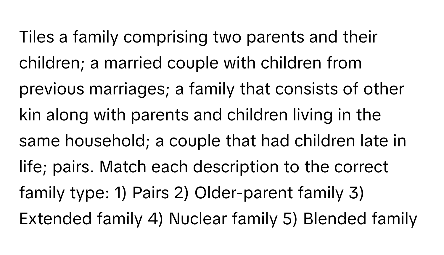 Tiles a family comprising two parents and their children; a married couple with children from previous marriages; a family that consists of other kin along with parents and children living in the same household; a couple that had children late in life; pairs.  Match each description to the correct family type: 1) Pairs 2) Older-parent family 3) Extended family 4) Nuclear family 5) Blended family