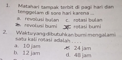 Matahari tampak terbit di pagi hari dan
tenggelam di sore hari karena ...
a. revolusi bulan c. rotasi bulan
b. revolusi bumi rotasi bumi
2. Waktu yang dibutuhkan bumi mengalami
satu kali rotasi adalah . . . .
a. 10 jam 24 jam
b. 12 jam d. 48 jam