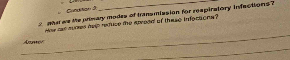 Candition 3: 
2 What are the primary modes of transmission for respiratory infections? 
How can nurses help reduce the spread of these infections? 
_ 
_Answer 
_ 
_ 
_