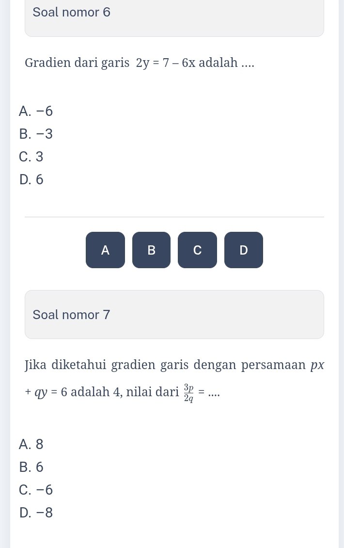 Soal nomor 6
Gradien dari garis 2y=7-6x adalah ....
A. -6
B. -3
C. 3
D. 6
A B C D
Soal nomor 7
Jika diketahui gradien garis dengan persamaan px
+qy=6 adalah 4, nilai dari  3p/2q =...
A. 8
B. 6
C. -6
D. -8