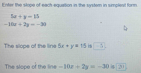 Enter the slope of each equation in the system in simplest form.
5x+y=15
-10x+2y=-30
The slope of the line 5x+y=15 is -5
The slope of the line -10x+2y=-30 is 20