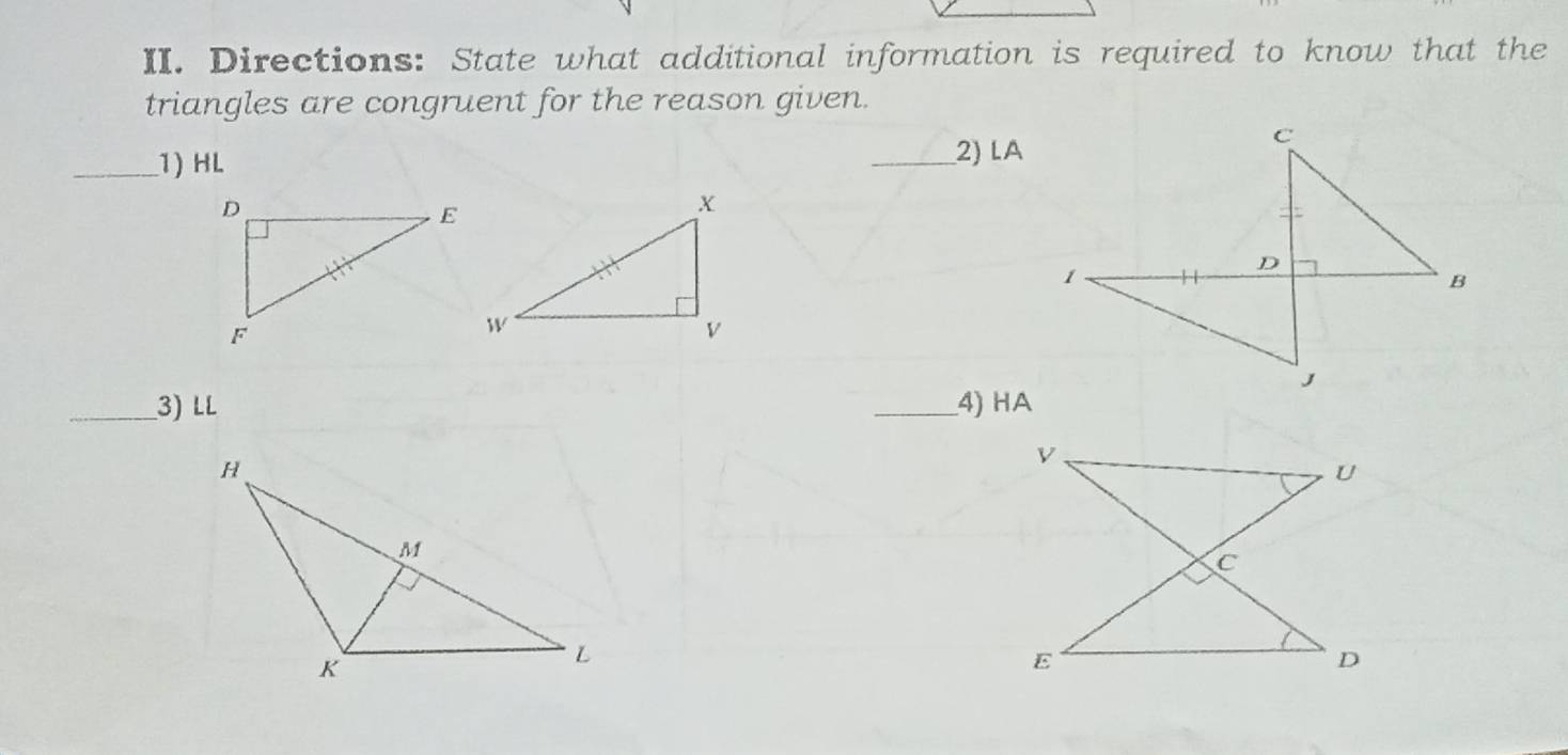 Directions: State what additional information is required to know that the 
triangles are congruent for the reason given. 
_1) HL
_2) LA
_3) LL _4) HA