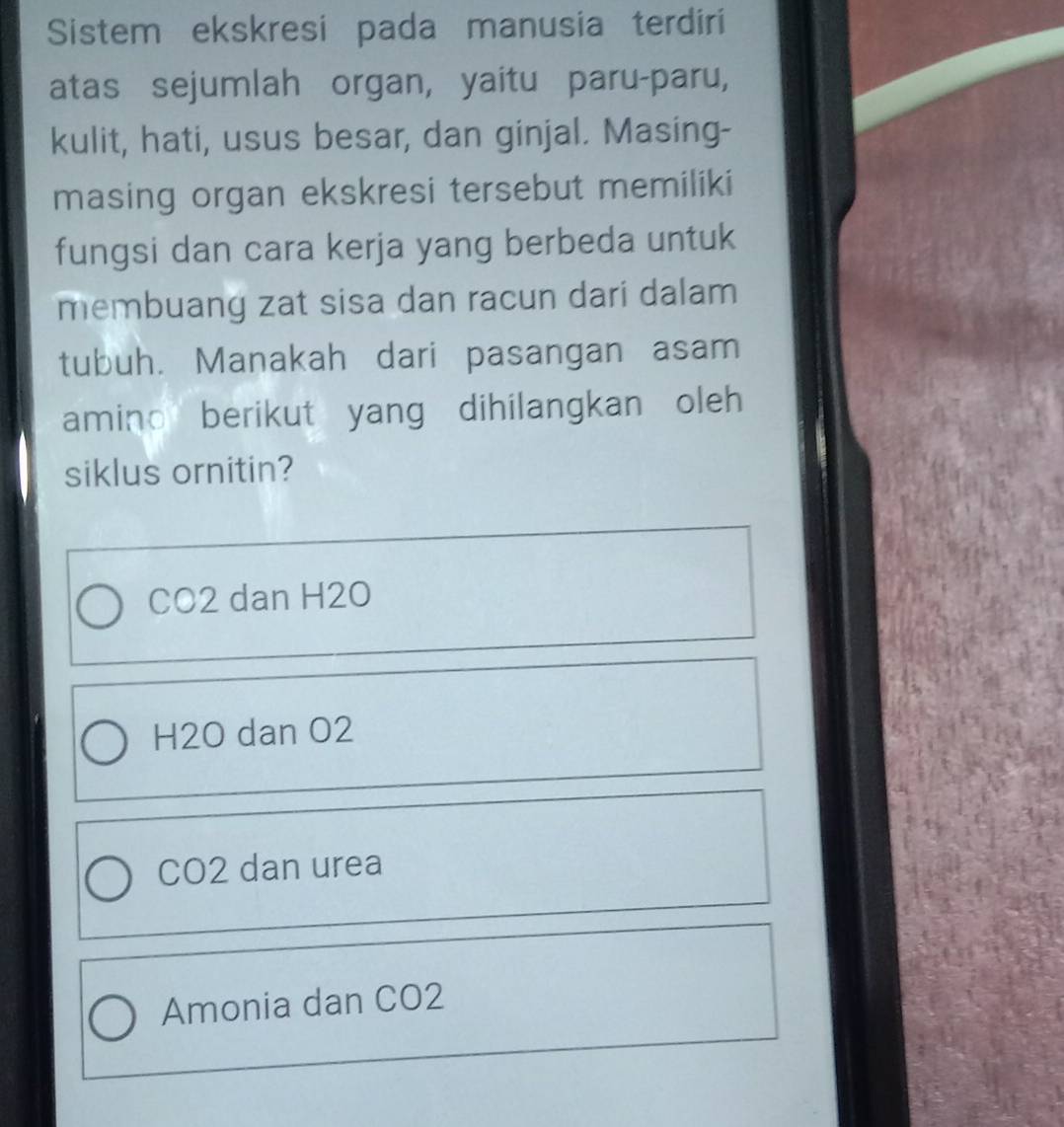 Sistem ekskresi pada manusia terdiri
atas sejumlah organ, yaitu paru-paru,
kulit, hati, usus besar, dan ginjal. Masing-
masing organ ekskresi tersebut memiliki
fungsi dan cara kerja yang berbeda untuk
membuang zat sisa dan racun dari dalam
tubuh. Manakah dari pasangan asam
amino berikut yang dihilangkan oleh 
siklus ornitin?
CO2 dan H2O
H2O dan O2
CO2 dan urea
Amonia dan CO2