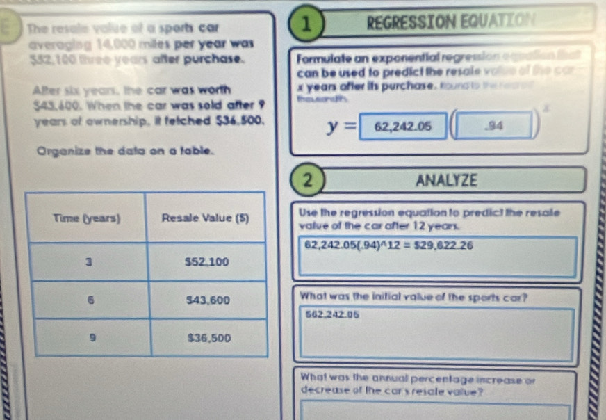 The resale value of a sports car REGRESSION EQUATION 
averaging 14,000 miles per year was
$52,100 lhree years after purchase. Formulate an exponential regression equation tha 
can be used to predict the resale volse of the car 
ABer six years, the car was worth x years after its purchase. toundto the reare d
$43,600. When the car was sold after ? Teveonds
years of ownership, it fetched $36,500. y=62,242.05 .94
Organize the data on a table. 
2 ANALYZE 
Use the regression equation to predict the resale 
value of the car after 12 years.
62,242.05(.94)^wedge 12=$29,622.26
What was the initial value of the sports car?
562.242.05
What was the annual percentage increase or 
decrease of the car sresale value?