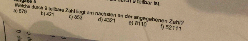 Kürgabe 5
durch 9 teilbar ist.
Welche durch 9 teilbare Zahl liegt am nächsten an der angegebenen Zahl? b) 421
a) 679 c) 853 d) 4321 e) 8110
f) 52111