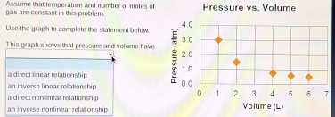 Assume that temperature and number of moles of
gas are constant in this problem. Pressure vs. Volume
Use the graph to complete the statement below. 4.0
This graph shows that pressure and volume have 2.0 3.0
1.0
a direct linear relationship
an inverse linear relationship
0.0
a direct nonlinear relationship
0 1 2 3 4 5 6 7
an inverse nonlinear relationship Volume (L)