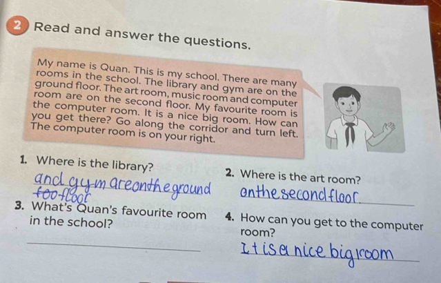 Read and answer the questions. 
My name is Quan. This is my school. There are many 
rooms in the school. The library and gym are on the 
ground floor. The art room, music room and computer 
room are on the second floor. My favourite room is 
the computer room. It is a nice big room. How can 
you get there? Go along the corridor and turn left. 
The computer room is on your right. 
_ 
1. Where is the library? 2. Where is the art room? 
_ 
3. What's Quan's favourite room 4. How can you get to the computer 
_ 
in the school? room? 
_