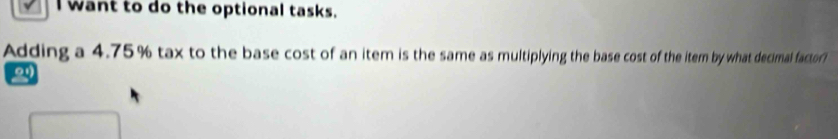 want to do the optional tasks. 
Adding a 4.75% tax to the base cost of an item is the same as multiplying the base cost of the item by what decimal factor?