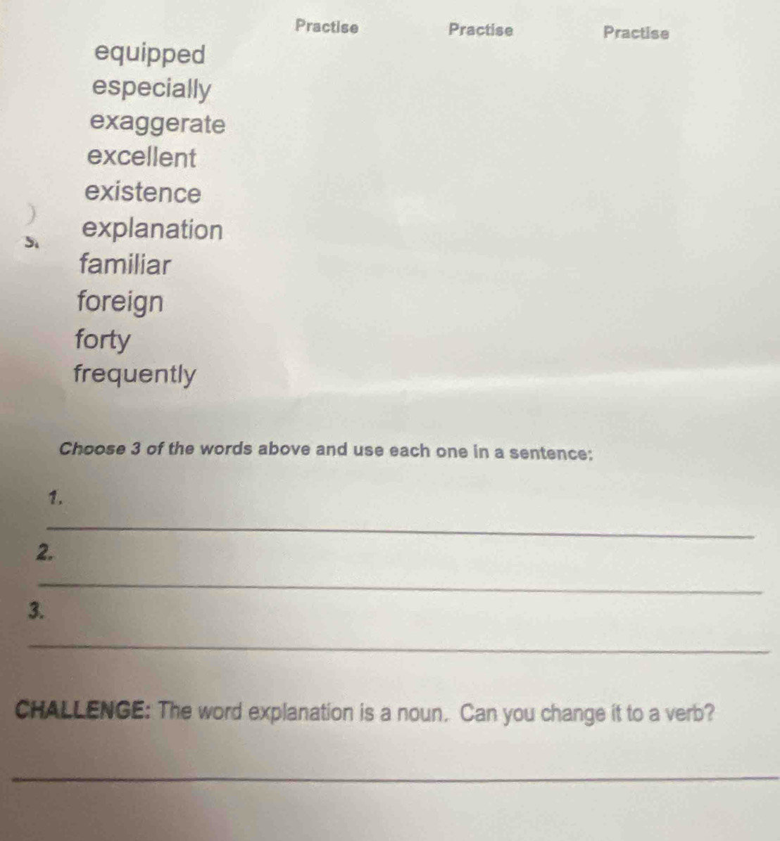 Practise Practise Practise
equipped
especially
exaggerate
excellent
existence
5 explanation
familiar
foreign
forty
frequently
Choose 3 of the words above and use each one in a sentence:
1.
_
2.
_
3.
_
CHALLENGE: The word explanation is a noun. Can you change it to a verb?
_