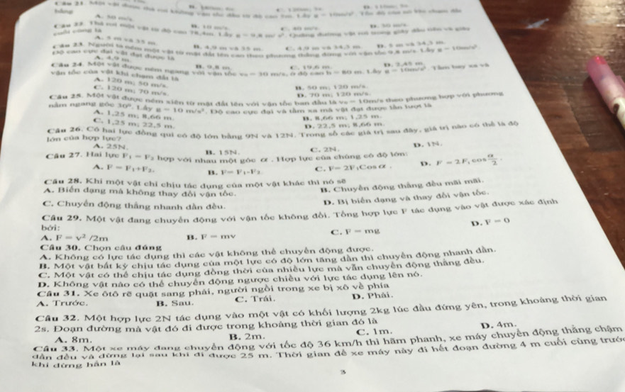 ”      …  
Cău 21. S4ội vậi doc thà ci khởng vận thư dầu từ đo cáo tm. 1.2x=-11 ∠ 10° Tu di của só ko chan đầu
A. 50 m/
Tau 27. Thi toi nội vật từ độ cao 78,4m Lây 0. 10 ./s “ “ =90 ró tong giảy đầu tên và giáu
e=π ,8 w° Quống đờg D. 30 “/
=oh cg b à
A. 5 m 4 35 “
Cău 23. Người la nơm một vậi từ một đài 1 B. 49 =cos 2>0., C. 4.9 m v 24,3m ± 1.6ve-10m/s/s^2
c3ó cao cực đại vậi đại được là
A. 4.9 ;
== phưưng thắng đứng với vận thc 9,8 mô D. 5 a v 34.3 m
C. 19.6 m D. 2.49m
Cầu 24. Một vậi được nêm ngang với vận tốc B. 9.8 … v_6=30 m/s, ở độ cao h=60m.1.6y u=10m/s^2 Tầm bay xa và
văn tốc của vật khi chạm đấi tà
A. 120 m; 50 m/s
B. 50 m; 120 m/s
C. 120 m; 70 m/s.
Câu 25. Một vật được ném xiên từ mật đất lên với vận tốc ban đầu là vụ D. 70 m; 120 m/s.
nằm ngang góu 30^((circ)^ Lây y=10m/s^2) 110 * co  c ực đại và tầm xa mã vật đạt được lần lượt là =11 Dr/s theo phương hợp với phương
A. 1,25 m, 8,66 m
B. 8,66 m; 1,25 m.
C. 1,25 m, 22,5 m
D. 22,5 m; 8,66 m.
lớn của hợp lực? Câu 26, Có hai lực đồng qui có độ lớn bằng 9N và 12N. Trong số các giá trị sau đây, giá trì tào có thể là độ
A. 25N. B. 15N. C. 2N
Câu 27. Hai lực F_1-F 2 hợp với nhau một góc ơ . Hợp lực của chúng có độ lớn: D. N.
A. F=F_1+F_2 B. F=F_1-F_2 C. F=2F_1C o CE= D. F=2F ,cos  a/2 .
Câu 28. Khi một vật chỉ chịu tác dụng của một vật khác thì nó sẽ
A. Biến đạng mà không thay đổi vận tốc.
B. Chuyền động thắng đều mãi mãi.
C. Chuyển động thắng nhanh dần đều.
D. Bị biển dạng và thay đổi vận tốc.
bởi: Câu 29, Một vật đang chuyển động với vận tốc không đổi. Tổng hợp lực F tác dụng vào vật được xác định
D. v=0
A. F=v^2/2m B. F=mv
C. F-mg
Câu 30. Chọn câu đúng
A. Không có lực tác dụng thì các vật không thể chuyển động được.
B. Một vật bắt kỳ chịu tác dụng của một lực có độ lớn tăng dân thì chuyển động nhanh dân.
C. Một vật có thể chịu tác dụng đồng thời của nhiều lực mà văn chuyên động thăng đều.
D. Không vật nào có thể chuyển động ngược chiều với lực tác dụng lên nó.
Câu 31. Xe ôtô rẽ quật sang phải, người ngồi trong xe bị * 6 về phía
A. Trước. B. Sau. C. Trái. D. Phải.
Câu 32. Một hợp lực 2N tác dụng vào một vật có khối lượng 2kg lúc đầu đứng yên, trong khoảng thời gian
2s. Đoạn đường mà vật đó đi được trong khoảng thời gian đó là D. 4m.
A. 8m. B. 2m. C. 1m
Câu 33. Một xe máy đang chuyển động với tốc độ 36 km/h thì hãm phanh, xe máy chuyển động thắng chậm
dân đều và đừng lại sau khi di được 25 m. Thời gian đề xe máy này đi hết đoạn đường 4 m cuối cùng trướ
khi đừng hàn là
3