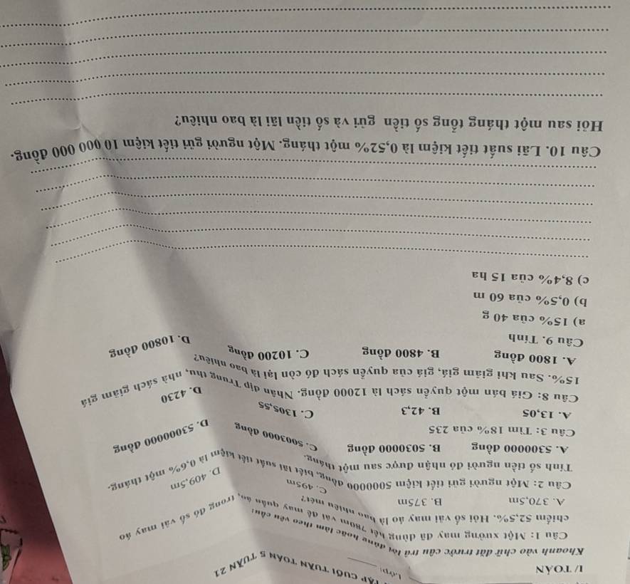 1/ toản
Lớp
Tập cuối tuần toán 5 tuần 21
Khoanh vào chữ đặt trước câu trả lời đùng hoặc làm theo vêu cầu:
Câu 1: Một xưởng may đã dùng hết 780m vai đề may quân án, trong đó số vài may áo
chiếm 52,5%. Hỏi số vài may áo là bao nhiệu mét2
A. 370,5m B. 375m
C. 495m
Câu 2: Một người gửi tiết kiệm 5000000 đồng, biết lấi suất tiết kiệm là 0,6% một tháng,
D. 409,5m
Tính số tiền người đó nhận được sau một tháng
A. 5300000 đồng B. 5030000 đồng C. 5003000 đồng D. 53000000 đồng
Câu 3: Tìm 18% của 235
A. 13,05 B. 42,3
C. 1305,55
Câu 8: Giá bán một quyền sách là 12000 đồng. Nhân địp Trung thu, nhà sách giảm giá
D. 4230
15%. Sau khi giām giá, giá của quyền sách đó còn lại là bao nhiều?
A. 1800 đồng B. 4800 đồng C. 10200 đồng
Câu 9. Tính
D. 10800 đồng
a) 15% của 40 g
b) 0,5% của 60 m
c) 8,4% của 15 ha
_
_
_
_
_
_
Câu 10. Lãi suất tiết kiệm là 0,52% một tháng. Một người gửi tiết kiệm 10 000 000 đồng.
Hồi sau một tháng tổng số tiền gửi và số tiền lãi là bao nhiều?
_
_
_
_
_