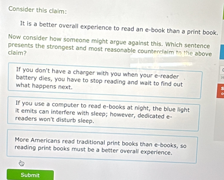 Consider this claim:
It is a better overall experience to read an e-book than a print book.
Now consider how someone might argue against this. Which sentence
presents the strongest and most reasonable counterclaim to the above
claim?
C
If you don't have a charger with you when your e-reader
H
battery dies, you have to stop reading and wait to find out
s
what happens next. 。
If you use a computer to read e-books at night, the blue light
it emits can interfere with sleep; however, dedicated e-
readers won't disturb sleep.
More Americans read traditional print books than e-books, so
reading print books must be a better overall experience.
Submit