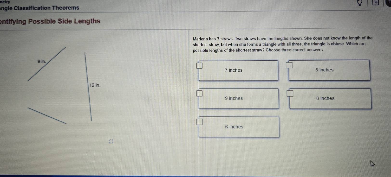netry
angle Classification Theorems
entifying Possible Side Lengths
Marlena has 3 straws. Two straws have the lengths shown. She does not know the length of the
shortest straw, but when she forms a triangle with all three, the triangle is obtuse. Which are
possible lengths of the shortest straw? Choose three correct answers.
9 in.
7 inches 5 inches
12 in.
9 inches 8 inches
6 inches
